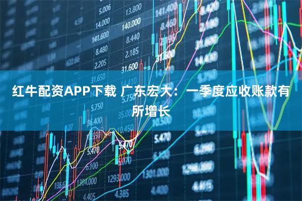 红牛配资APP下载 广东宏大：一季度应收账款有所增长