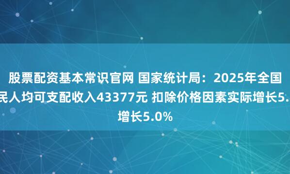 股票配资基本常识官网 国家统计局：2025年全国居民人均可支配收入43377元 扣除价格因素实际增长5.0%