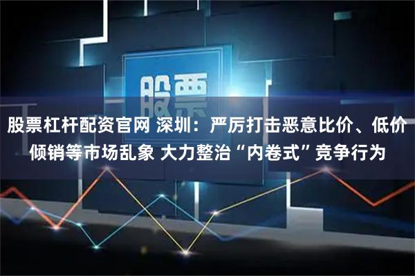 股票杠杆配资官网 深圳:严厉打击恶意比价、低价倾销等市场乱象 大力整治“内卷式”竞争行为