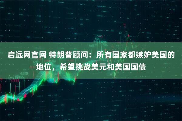 启远网官网 特朗普顾问：所有国家都嫉妒美国的地位，希望挑战美元和美国国债