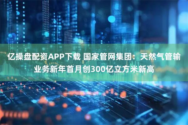 亿操盘配资APP下载 国家管网集团：天然气管输业务新年首月创300亿立方米新高