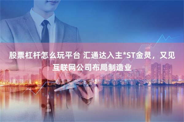 股票杠杆怎么玩平台 汇通达入主*ST金灵，又见互联网公司布局制造业