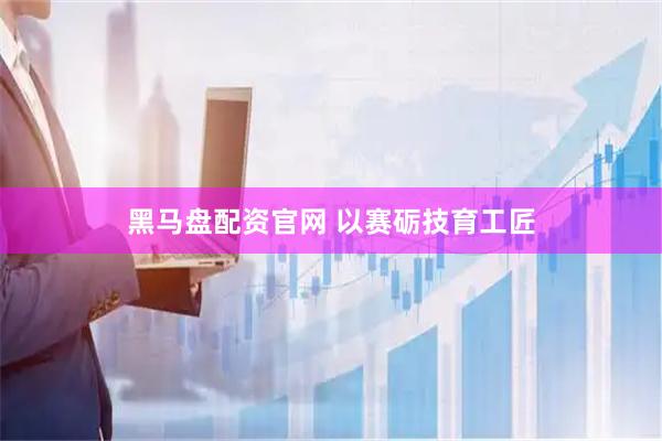 黑马盘配资官网 以赛砺技育工匠