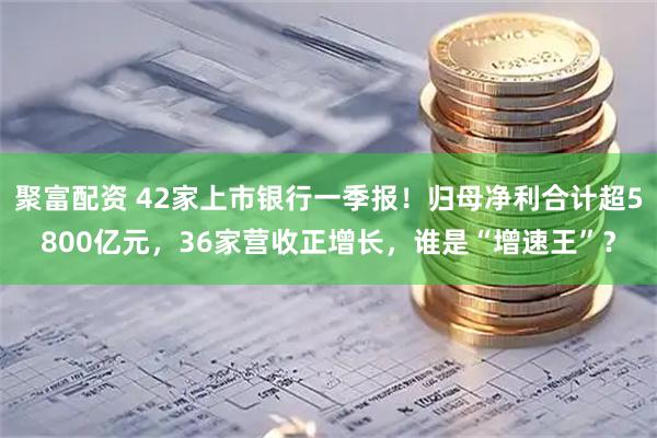 聚富配资 42家上市银行一季报！归母净利合计超5800亿元，36家营收正增长，谁是“增速王”？