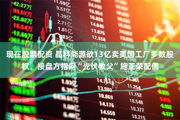现在股票配资 晶科能源欲13亿卖美国工厂多数股权，接盘方指向“光伏教父”施正荣配偶