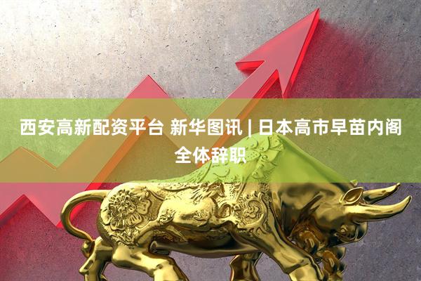 西安高新配资平台 新华图讯 | 日本高市早苗内阁全体辞职