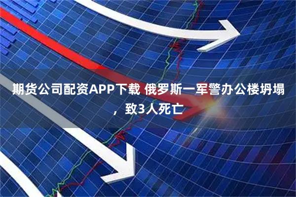 期货公司配资APP下载 俄罗斯一军警办公楼坍塌，致3人死亡